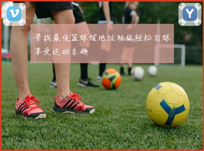 寻找最佳篮球馆地址助你轻松打球享受运动乐趣