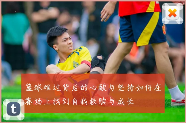 篮球难过背后的心酸与坚持如何在赛场上找到自我救赎与成长
