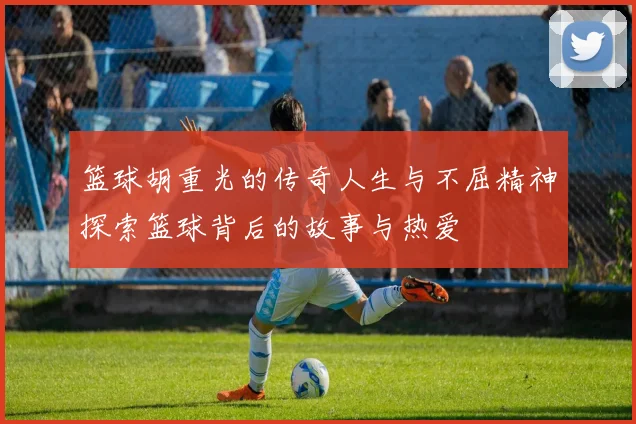篮球胡重光的传奇人生与不屈精神探索篮球背后的故事与热爱