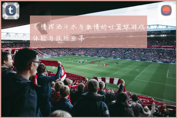 尽情挥洒汗水与激情的吐篮球游戏体验与技巧分享
